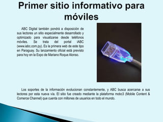 Los lectores podrán visualizar directamente desde sus teléfonos móviles las noticias, fotografías y videos, entre otros. También podrán utilizar todas las herramientas interactivas que ofrece el portal de noticias online y además compartir los contenidos con sus amigos. El lanzamiento oficial de iABC se realizará hoy, jueves, a las 19:30, en la Expo 2009 de la ciudad de Mariano Roque Alonso en el salón de eventos del pabellón europeo. En la oportunidad se realizará una demostración del funcionamiento del nuevo portal. 