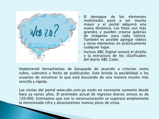 El destaque de los elementos multimedia pasó a ser mucho mayor y el portal adquirió una nueva dinámica. Las fotos son más grandes y pueden crearse galerías de imágenes para cada noticia. También es posible agregar vídeos y otros elementos en prácticamente cualquier lugar. Incluso ABC Digital renovó el diseño y la estructura de los clasificados del diario ABC Color.Implementó herramientas de búsqueda de acuerdo a criterios como rubro, subrubro y fecha de publicación. Esto brinda la posibilidad a los usuarios de encontrar lo que está buscando de una manera mucho más sencilla y rápida.Las visitas del portal www.abc.com.py están en constante aumento desde hace ya varios años. El promedio actual de ingresos diarios únicos es de 120.000. Estimamos que con la reestructuración se superará ampliamente la mencionada cifra y alcanzaremos nuevos picos de visita.