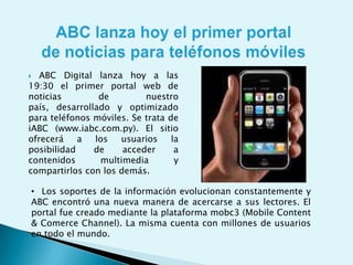 ABC lanza hoy el primer portal de noticias para teléfonos móviles. ABC Digital lanza hoy a las 19:30 el primer portal web de noticias de nuestro país, desarrollado y optimizado para teléfonos móviles. Se trata de iABC (www.iabc.com.py). El sitio ofrecerá a los usuarios la posibilidad de acceder a contenidos multimedia y compartirlos con los demás.Los soportes de la información evolucionan constantemente y ABC encontró una nueva manera de acercarse a sus lectores. El portal fue creado mediante la plataforma mobc3 (Mobile Content & ComerceChannel). La misma cuenta con millones de usuarios en todo el mundo. Los lectores podrán visualizar directamente de sus teléfonos móviles las noticias, fotografías y videos, entre otros. También podrán utilizar todas las herramientas interactivas que ofrece el portal de noticias online y además compartir los contenidos con sus amigos.  lanzamiento oficial de iABC se realizará hoy, jueves, a las 19:30 en la Expo 2009 de la ciudad de Mariano Roque Alonso, en el salón de eventos del Pabellón Europeo. En la oportunidad se realizará una demostración del funcionamiento del nuevo portal y se brindarán más detalles al respecto. Mobc3. La suite mobc3, que se hace conocer con el lema “diseña una vez, desarróllalo en muchos dispositivos”, ofrece contenidos y servicios optimizados para iPhone, iPod, smartphones y hasta consolas de juegos con conexión a Internet. iABC fue diseñado a base de esta herramienta