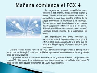 La CompetenciaDurante la “Mega Lanparty” están programadas competencias de distintos juegos como “Counter Strike” o “Call of Duty”. Los premios para los ganadores serán de hasta 1,5 millones de guaraníes. Los jugadores también pueden realizar desafíos a sus pares y esto genera nuevas competencias. En sus anteriores ediciones el evento juntó a cientos de personas de todas las edades, quienes se divirtieron jugando durante horas en partidas multijugador y pudieron intercambiar recursos y experiencias tecnológicas. La Lanparty es una modalidad de fiesta muy popular donde personas interesadas en informática llevan sus PC y se instalan por unas horas o días en las facilidades otorgadas por la organización. El Paraguay GamerseXpo es considerado como el evento más grande en el campo del entretenimiento digital en nuestro país. 