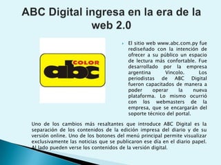 ABC Digital ingresa en la era de la web 2.0El sitio web www.abc.com.py fue rediseñado con la intención de ofrecer a su público un espacio de lectura más confortable. Fue desarrollado por la empresa argentina Vincolo. Los periodistas de ABC Digital fueron capacitados de manera a poder operar la nueva plataforma. Lo mismo ocurrió con los webmasters de la empresa, que se encargarán del soporte técnico del portal.Uno de los cambios más resaltantes que introduce ABC Digital es la separación de los contenidos de la edición impresa del diario y de su versión online. Uno de los botones del menú principal permite visualizar exclusivamente las noticias que se publicaron ese día en el diario papel. Al lado pueden verse los contenidos de la versión digital. 