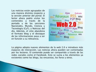 Las noticias están agrupadas de una manera distinta respecto a la versión anterior del portal. El lector ahora podrá visitar los contenidos a través de la portada y de las secciones Nacionales, Mundo, Ciencia y Tecnología (CyT), y Noticias del día. Además, el sitio abandona el formato blog y el destaque de las informaciones pasa a ser en función a su relevancia.La página adopta nuevos elementos de la web 2.0 e introduce más espacios de interacción. Las noticias ahora pueden ser comentadas por los lectores. El contenido puede ser compartido a través de las redes sociales como el Facebook. Esto se suma a los elementos ya existentes como los blogs, las encuestas, los foros y otros.