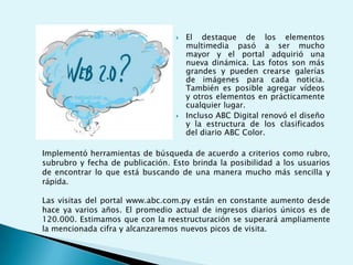 El destaque de los elementos multimedia pasó a ser mucho mayor y el portal adquirió una nueva dinámica. Las fotos son más grandes y pueden crearse galerías de imágenes para cada noticia. También es posible agregar vídeos y otros elementos en prácticamente cualquier lugar. Incluso ABC Digital renovó el diseño y la estructura de los clasificados del diario ABC Color.Implementó herramientas de búsqueda de acuerdo a criterios como rubro, subrubro y fecha de publicación. Esto brinda la posibilidad a los usuarios de encontrar lo que está buscando de una manera mucho más sencilla y rápida.Las visitas del portal www.abc.com.py están en constante aumento desde hace ya varios años. El promedio actual de ingresos diarios únicos es de 120.000. Estimamos que con la reestructuración se superará ampliamente la mencionada cifra y alcanzaremos nuevos picos de visita.