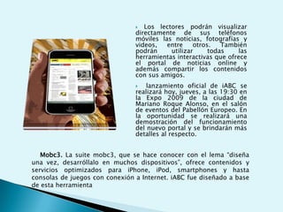Contenidos para móviles en el mundoLas empresas de comunicación están luchando para ganar territorio en un nuevo mundo de contenidos para teléfonos celulares. Muchas ven en este nuevo soporte de información otra forma de acercarse a su público y una salida a la baja inversión en publicidad a causa de la crisis financiera internacional. Los conglomerados de medios, fabricantes de equipamiento de computación y los operadores de telecomunicaciones están mirando al naciente mercado de medios inalámbricos, alentados por los teléfonos inteligentes como el iPhone y el BlackBerry. 