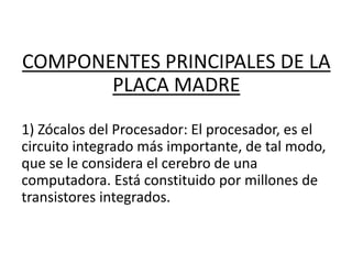 COMPONENTES PRINCIPALES DE LA
PLACA MADRE
1) Zócalos del Procesador: El procesador, es el
circuito integrado más importante, de tal modo,
que se le considera el cerebro de una
computadora. Está constituido por millones de
transistores integrados.
 