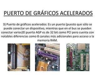 PUERTO DE GRÁFICOS ACELERADOS
3) Puerto de gráficos acelerados: Es un puerto (puesto que sólo se
puede conectar un dispositivo, mientras que en el bus se pueden
conectar varios)El puerto AGP es de 32 bit como PCI pero cuenta con
notables diferencias como 8 canales más adicionales para acceso a la
memoria RAM.
 
