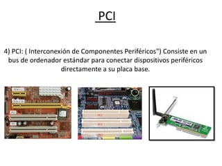 PCI
4) PCI: ( Interconexión de Componentes Periféricos") Consiste en un
bus de ordenador estándar para conectar dispositivos periféricos
directamente a su placa base.
 