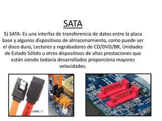 SATA
5) SATA: Es una interfaz de transferencia de datos entre la placa
base y algunos dispositivos de almacenamiento, como puede ser
el disco duro, Lectores y regrabadores de CD/DVD/BR, Unidades
de Estado Sólido u otros dispositivos de altas prestaciones que
están siendo todavía desarrollados proporciona mayores
velocidades.
 
