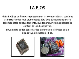 LA BIOS
6) La BIOS es un firmware presente en las computadoras, contiene
las instrucciones más elementales para que puedan funcionar y
desempeñarse adecuadamente, pueden incluir rutinas básicas de
control de los dispositivos.
Sirven para poder controlar los circuitos electrónicos de un
dispositivo de cualquier tipo.
 