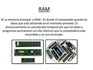 RAM
8) La memoria principal o RAM : Es donde el computador guarda los
datos que está utilizando en el momento presente. El
almacenamiento es considerado temporal por que los datos y
programas permanecen en ella mientras que la computadora este
encendida o no sea reiniciada.
 