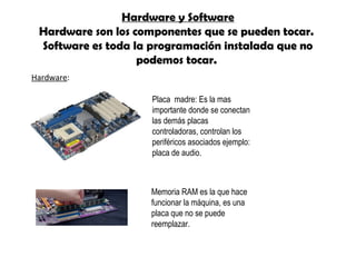 Hardware y Software
Hardware son los componentes que se pueden tocar.
Software es toda la programación instalada que no
podemos tocar.
Memoria RAM es la que hace
funcionar la máquina, es una
placa que no se puede
reemplazar.
Placa madre: Es la mas
importante donde se conectan
las demás placas
controladoras, controlan los
periféricos asociados ejemplo:
placa de audio.
Hardware: