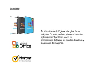 Software:
Es el equipamiento lógico e intangible de un
máquina. En otras palabras, abarca a todas las
aplicaciones informáticas, como los
procesadores de textos, las planillas de cálculo y
los editores de imágenes.