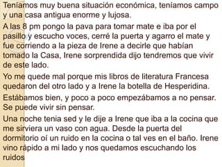 Teníamos muy buena situación económica, teníamos campo 
y una casa antigua enorme y lujosa. 
A las 8 pm pongo la pava para tomar mate e iba por el 
pasillo y escucho voces, cerré la puerta y agarro el mate y 
fue corriendo a la pieza de Irene a decirle que habían 
tomado la Casa, Irene sorprendida dijo tendremos que vivir 
de este lado. 
Yo me quede mal porque mis libros de literatura Francesa 
quedaron del otro lado y a Irene la botella de Hesperidina. 
Estábamos bien, y poco a poco empezábamos a no pensar. 
Se puede vivir sin pensar. 
Una noche tenia sed y le dije a Irene que iba a la cocina que 
me sirviera un vaso con agua. Desde la puerta del 
dormitorio oí un ruido en la cocina o tal ves en el baño. Irene 
vino rápido a mi lado y nos quedamos escuchando los 
ruidos 
 
