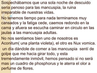 Sospechábamos que una sola noche de descuido 
seria penoso para las mancuspia, la ruina 
irreparable de nuestras vidas. 
No tenemos tiempo para nada terminamos muy 
cansados y la fatiga cede, caemos redondo en la 
cama y afuera se escucha caminar en circulo en las 
jaulas a las mancuspia adultas. 
No nos sentíamos bien uno de nosotros es 
Aconitum( una planta violeta), el otro es Nux vomica. 
un día dándole de comer a las mancuspia sentí de 
golpe que me hacia girar todo, y esta 
tremendamente inmóvil, hemos pensado si no será 
mas un cuadro de phosphorus y le aterra el olor a 
perfume de flores. 
 