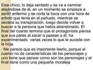 Este chico, lo deja sentado y se va a caminar 
alejándose de él, en un momento se empieza a 
sentir enfermo y se corta la boca con una hora de 
arbolo que tenia en el pañuelo, mientras se 
secaba su transpiración, luego decide volver a 
buscar a la persona que había abandonado. El 
final del cuento termina que el protagonista piensa 
que sus pares al sacar a paseas a él, ha 
experimentado varias veces lo que le sucede con 
la hoja. 
• Me parece que es importante leerlo, porque el 
cuento no da características de los personajes y 
uno tiene que pensar como son los personajes y el 
final tiene como una pequeña moraleja 
 