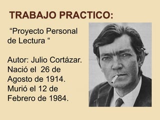 TRABAJO PRACTICO: 
“Proyecto Personal 
de Lectura “ 
Autor: Julio Cortázar. 
Nació el 26 de 
Agosto de 1914. 
Murió el 12 de 
Febrero de 1984. 
 