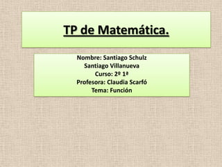 TP de Matemática.
Nombre: Santiago Schulz
Santiago Villanueva
Curso: 2º 1ª
Profesora: Claudia Scarfó
Tema: Función
 