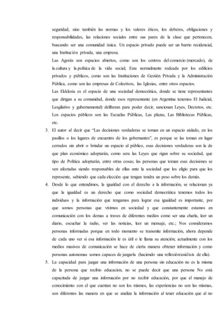seguridad, sino también las normas y los valores éticos, los deberes, obligaciones y
responsabilidades, las relaciones sociales entre sus pares de la clase que pertenecen,
buscando ser una comunidad única. Un espacio privado puede ser un barrio recidencial,
una Institución privada, una empresa.
Las Agorás son espacios abiertos, como son los centros del comercio (mercado), de
la cultura y la política de la vida social; Esta normalmente rodeada por los edificios
privados y públicos, como son las Instituciones de Gestión Privada y la Administración
Pública, como son las empresas de Colectivos, las Iglesias, entre otros espacios.
Las Ekklesía es el espacio de una sociedad democrática, donde se tiene representantes
que dirigan a su comunidad, donde esos representante (en Argentina tenemos El Judicial,
Lesgilativo y gubernamental) deliberan para poder decir, sancionan Leyes, Decretos, etc.
Los espacios públicos son las Escuelas Públicas, Las plazas, Las Bibliotecas Públicas,
etc.
3. El autor al decir que “Las decisiones verdaderas se toman en un espacio aislado, en los
pasillos o los lugares de encuentro de los gobernantes”, es porque se las toman en lugar
cerrados sin abrir o brindar un espacio al público, esas decisiones verdaderas son la de
que plan económico adoptarán, como sera las Leyes que rigan sobre su sociedad, que
tipo de Política adoptarán, entre otras cosas; las personas que toman esas decisiones se
ven afectadas siendo responsables de ellas ante la sociedad que los eligio para que los
represente, sabiendo que cada elección que tengan tendra un peso sobre los demás.
4. Desde lo que entendimos, la igualdad con el derecho a la información, se relacionan ya
que la igualdad es un derecho que como sociedad democrática tenemos todos los
individuos y la información que tengamos para lograr esa igualdad es importante, por
que somos personas que vivimos en sociedad y que constantemente estamos en
comunicación con los demas a traves de diferentes medios como ser una charla, leer un
diario, escuchar la radio, ver las noticias, leer un mensaje, etc.; Nos consideramos
personas informadas porque en todo momento se transmite información, ahora depende
de cada uno ver si esa información le es útil o le llama su atención; actualmente con los
medios masivos de comunicación se hace de cierta manera obtener información y como
personas autonomas somos capaces de juzgarla (haciendo una reflexión/análisis de ella).
5. La capacidad para juzgar una información de una persona sin educación no es la misma
de la persona que recibio educacion, no se puede decir que una persona No está
capacitada de juzgar una información por no recibir educación, por que el manejo de
conocimiento con el que cuentan no son los mismos, las experiencias no son las mismas,
son diferentes las manera en que se analiza la información al tener educación que al no
 