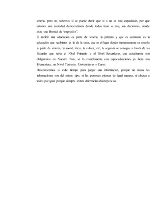 tenerla, pero no sabemos si se puede decir que si o no se está capacitado, por que
estamos una sociedad democratizada donde todos tiene su voz, sus decisiones, donde
exite una libertad de “expresión”.
El recibir una educación es parte de tenerla, la primera y que es constante es la
educación que recibimos es la de la casa, que es el lugar donde supuestamente se enseña
la parte de valores, lo moral, ético, la cultura, etc, la segunda se consigue a través de las
Escuelas que sería el Nivel Primario y el Nivel Secundario, que actualmente son
obligatorios en Nuestro País, se lo complementa con especializaciones ya fuera una
Técnicatura, un Nivel Terciario, Universitario o Curso.
Desconocemos si exite tiempo para juzgar una información, porque no todas las
informaciones son del mismo tipo, ni las personas piensas de igual manera, ni afectan a
todos por igual porque siempre exiten diferencias/discrepancias.
 