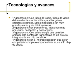 Tecnologías y avances 1ª generación: Con tubos de vacío, tubos de vidrio del tamaño de una bombilla que albergaban circuitos eléctricos. Estas máquinas eran muy grandes caras y de difícil operación. 2ª generación: con transistores. Máquinas más pequeñas, confiables y económicas. 3ª generación: Con la tecnología que permitió empaquetar cientos de transistores en un circuito integrado de un chip de silicio. 4ª generación: con el microprocesador, que es un computador completo empaquetado en un solo chip de silicio. 