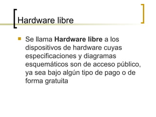 Hardware libre Se llama  Hardware libre  a los dispositivos de hardware cuyas especificaciones y diagramas esquemáticos son de acceso público, ya sea bajo algún tipo de pago o de forma gratuita  