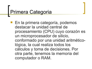 Primera Categoria En la primera categoría, podemos destacar la unidad central de procesamiento (CPU) cuyo corazón es un microprocesador de silicio, conformado por una unidad aritmético-lógica, la cual realiza todos los cálculos y toma de decisiones. Por otra parte, tenemos la memoria del computador o RAM. 