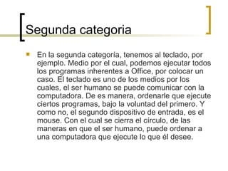 Segunda categoria En la segunda categoría, tenemos al teclado, por ejemplo. Medio por el cual, podemos ejecutar todos los programas inherentes a Office, por colocar un caso. El teclado es uno de los medios por los cuales, el ser humano se puede comunicar con la computadora. De es manera, ordenarle que ejecute ciertos programas, bajo la voluntad del primero. Y como no, el segundo dispositivo de entrada, es el mouse. Con el cual se cierra el círculo, de las maneras en que el ser humano, puede ordenar a una computadora que ejecute lo que él desee.  