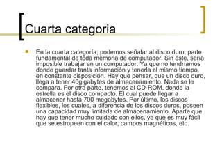 Cuarta categoria En la cuarta categoría, podemos señalar al disco duro, parte fundamental de toda memoria de computador. Sin éste, sería imposible trabajar en un computador. Ya que no tendríamos donde guardar tanta información y tenerla al mismo tiempo, en constante disposición. Hay que pensar, que un disco duro, llega a tener 40gigabytes de almacenamiento. Nada se le compara. Por otra parte, tenemos al CD-ROM, donde la estrella es el disco compacto. El cual puede llegar a almacenar hasta 700 megabytes. Por último, los discos flexibles, los cuales, a diferencia de los discos duros, poseen una capacidad muy limitada de almacenamiento. Aparte que hay que tener mucho cuidado con ellos, ya que es muy fácil que se estropeen con el calor, campos magnéticos, etc.  