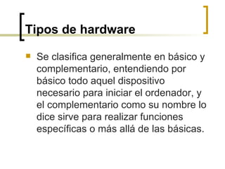 Tipos de hardware   Se clasifica generalmente en básico y complementario, entendiendo por básico todo aquel dispositivo necesario para iniciar el ordenador, y el complementario como su nombre lo dice sirve para realizar funciones específicas o más allá de las básicas. 