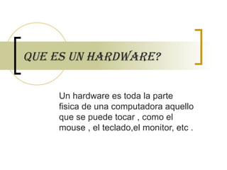 Que es un hardware? Un hardware es toda la parte fisica de una computadora aquello que se puede tocar , como el mouse , el teclado,el monitor, etc . 