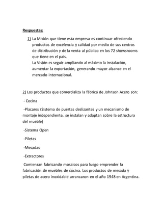 Respuestas:
1) La Misión que tiene esta empresa es continuar ofreciendo
productos de excelencia y calidad por medio de sus centros
de distribución y de la venta al público en los 72 showsrooms
que tiene en el país.
La Visión es seguir ampliando al máximo la instalación,
aumentar la exportación, generando mayor alcance en el
mercado internacional.
2) Los productos que comercializa la fábrica de Johnson Acero son:
- Cocina
-Placares (Sistema de puertas deslizantes y un mecanismo de
montaje independiente, se instalan y adaptan sobre la estructura
del mueble)
-Sistema Open
-Piletas
-Mesadas
-Extractores
Comienzan fabricando mosaicos para luego emprender la
fabricación de muebles de cocina. Los productos de mesada y
piletas de acero inoxidable arrancaron en el año 1948 en Argentina.
 