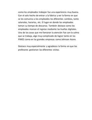 como los empleados trabajan fue una experiencia muy buena.
Con el solo hecho de entrar a la fabrica y ver la forma en que
se les comunica a los empleados los diferentes cambios, tanto
salariales, horarios, etc. El lugar en donde los empleados
toman su tiempo de descanso. También destaco como los
empleados marcan el ingreso mediante las huellas digitales.
Una de las cosas que me llamaron la atención fue con la calma
que se trabaja, algo muy complicado de lograr tanto en las
PIMES como en las grandes empresas como Johnson Acero.
Destaco muy especialmente y agradezco la forma en que los
profesores gestionan las diferentes visitas.
 