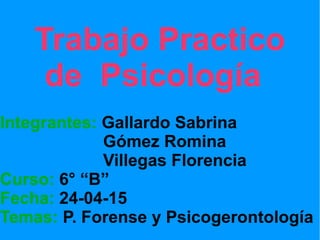 Trabajo Practico
de Psicología
Integrantes: Gallardo Sabrina
Gómez Romina
Villegas Florencia
Curso: 6° “B”
Fecha: 24-04-15
Temas: P. Forense y Psicogerontología
 