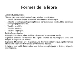 Formes de la lèpre
La lèpre tuberculoïde:
Clinique: c’est une maladie cutanée avec atteinte neurologique.
• Lésions cutanées: lésions maculaires a distribution asymétrique
• Atteinte neurologique: hypertrophie des troncs nerveux: cubital, tibial postérieur,
sciatique poplitée externe.
• Troubles sensitifs,
• Troubles moteurs,
• Troubles trophiques.
Bactériologie: négative
Histologie: granulome tuberculoïde « grignotant » la membrane basale.
Diagnostic clinique: l’association des signes cutanés et neurologiques doit faire
évoquer le diagnostic de la lèpre.
Diagnostic différentiel: avec la psoriasis, la dermatite séborrhéique, épidermolyses,
pityriasis rosé de Gilbert et le lupus érythémateux discoïde.
Evolution: non traité, l’aggravation des lésions neurologiques et traitée, séquelles
neurologiques.
 