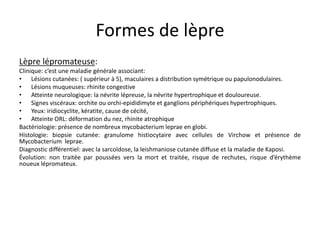 Formes de lèpre
Lèpre lépromateuse:
Clinique: c’est une maladie générale associant:
• Lésions cutanées: ( supérieur à 5), maculaires a distribution symétrique ou papulonodulaires.
• Lésions muqueuses: rhinite congestive
• Atteinte neurologique: la névrite lépreuse, la névrite hypertrophique et douloureuse.
• Signes viscéraux: orchite ou orchi-epididimyte et ganglions périphériques hypertrophiques.
• Yeux: iridiocyclite, kératite, cause de cécité,
• Atteinte ORL: déformation du nez, rhinite atrophique
Bactériologie: présence de nombreux mycobacterium leprae en globi.
Histologie: biopsie cutanée: granulome histiocytaire avec cellules de Virchow et présence de
Mycobacterium leprae.
Diagnostic différentiel: avec la sarcoïdose, la leishmaniose cutanée diffuse et la maladie de Kaposi.
Évolution: non traitée par poussées vers la mort et traitée, risque de rechutes, risque d’érythème
noueux lépromateux.
 