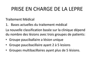 PRISE EN CHARGE DE LA LEPRE
Traitement Médical
1. Bases actuelles du traitement médical
La nouvelle classification basée sur la clinique dépend
du nombre des lésions avec trois groupes de patients:
• Groupe pauciballaire a lésion unique
• Groupe paucibacillaire ayant 2 à 5 lesions
• Groupes multibacillaires ayant plus de 5 lésions.
 