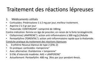 Traitement des réactions lépreuses
1. Médicaments utilisés
• Corticoïdes: Prédnisolone 1 à 2 mg par jour, meilleur traitement.
• Aspirine 2 à 3 gr par jour
• Thalomide: CONTERGAN°: comprimé de 100mg
Contre-indication: femme en âge de procréer, en raison de la forte teratogénicité.
• Clofazimine( LAMPRENE°): action anti-inflammatoire à 300 mg/jr//Adulte
• Pentoxifylline (TORENTAL°): action anti-inflammatoire rapide que la tholamide.
Conduite pratique du traitement des réactions lépreuses
1. Erythème Noueux lépreux de type 2 (ENL-2)
• En pratique: corticoïdes +lamperene°
• Avec alternative: thalidomine + lamperene°
• Si ENL d’intensité modérée: AAS + LAMPERENE°
• Actuellement: Pentoxifyllin: 400 mg 3fois par jour pendant 4mois.
 