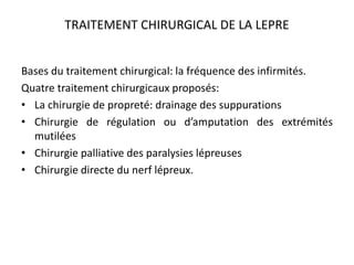 TRAITEMENT CHIRURGICAL DE LA LEPRE
Bases du traitement chirurgical: la fréquence des infirmités.
Quatre traitement chirurgicaux proposés:
• La chirurgie de propreté: drainage des suppurations
• Chirurgie de régulation ou d’amputation des extrémités
mutilées
• Chirurgie palliative des paralysies lépreuses
• Chirurgie directe du nerf lépreux.
 