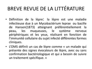 BREVE REVUE DE LA LITTÉRATURE
• Définition de la lèpre: la lèpre est une maladie
infectieuse due à un Mycobactérium leprae ou bacille
de Hansen(1873) atteignant préférentiellement la
peau, les muqueuses, le système nerveux
périphériques et les yeux, réalisant en fonction de
l’immunité cellulaire du sujet infecté différentes formes
cliniques.
• L’OMS définit un cas de lèpre comme « un malade qui
présente des signes évocateurs de lèpre, avec ou sans
confirmation bactériologique et qui a besoin de suivre
un traitement spécifique. »
 