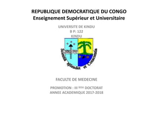 REPUBLIQUE DEMOCRATIQUE DU CONGO
Enseignement Supérieur et Universitaire
UNIVERSITE DE KINDU
B P: 122
KINDU
FACULTE DE MEDECINE
PROMOTION : III ième DOCTORAT
ANNEE ACADEMIQUE 2017-2018
 