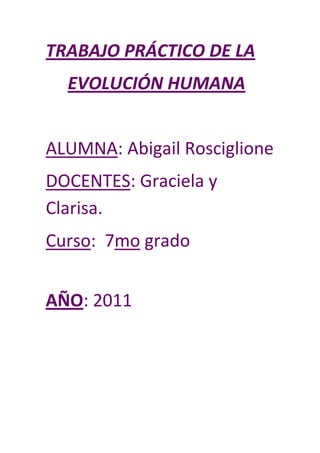 TRABAJO PRÁCTICO DE LA
  EVOLUCIÓN HUMANA


ALUMNA: Abigail Rosciglione
DOCENTES: Graciela y
Clarisa.
Curso: 7mo grado


AÑO: 2011
 