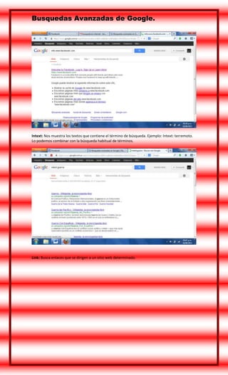 Busquedas Avanzadas de Google.

Intext: Nos muestra los textos que contiene el término de búsqueda. Ejemplo: Intext: terremoto.
Lo podemos combinar con la búsqueda habitual de términos.

Link: Busca enlaces que se dirigen a un sitio web determinado.

 