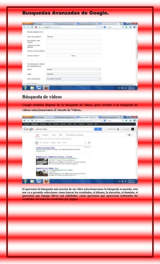 Busquedas Avanzadas de Google.

Búsqueda de videos
Google también dispone de la búsqueda de videos, para acceder a la búsqueda de
videos seleccionaremos el vínculo de Videos.

Si queremos la búsqueda más precisa de un video seleccionaremos la búsqueda avanzada, esta
nos va a permitir seleccionar como buscar los resultados, el idioma, la duración, el dominio, si
queremos que busque libros con subtítulos, como queremos que aparezcan ordenados los
resultados así como los resultados por página.

 
