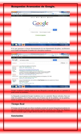 Busquedas Avanzadas de Google.

Si lo que queremos es buscar documentación de una determinada disciplina, escribiremos
en el cuadro de búsqueda el nombre de la disciplina académica

Google Académico también dispone de una Búsqueda avanzada que nos va a permitir el
poder acotar los resultados.
La búsqueda avanzada de Google Académico nos va a permitir: Buscar artículos, bien con
todas las palabras, con la frase exacta, con al menos una de las palabras, sin las palabras,
donde las palabras aparezcan, de la misma forma que la búsqueda en la web.

Tiempo Real
El tiempo real de Google nos ofrece resultados actuales de nuestra búsqueda procedentes de
una gran variedad de fuentes: redes sociales (Twitter, Facebook, etc), Blogs, etc. Podemos
filtrar el resultado según el lugar además de poder ver conversaciones completas.

Conclusión:

 