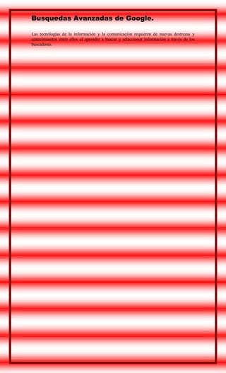 Busquedas Avanzadas de Google.
Las tecnologías de la información y la comunicación requieren de nuevas destrezas y
conocimientos entre ellos el aprender a buscar y seleccionar información a través de los
buscadores.

 