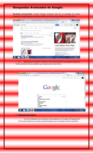 Busquedas Avanzadas de Google.
Resultado jerarquizado: Cuando Google encuentra más de un resultado de nuestra
búsqueda, Google muestra en la parte inferior una lista con las páginas más relevantes.

a)
Búsqueda por palabra: Cuando se está introduciendo una palabra Google de
forma automática busca palabras que empiezan por esas letras.

b) Búsqueda por palabra:
Tan solo tendremos que introducir más palabras en el cuadro de búsqueda de
forma que Google nos mostrara aquellas páginas que contengan todas las palabras.

 
