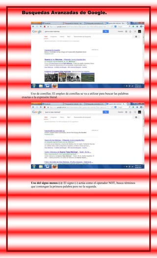 Busquedas Avanzadas de Google.

Uso de comillas: El empleo de comillas se va a utilizar para buscar las palabras
exactas o la expresión literal.

Uso del signo menos (-): El signo (-) actúa como el operador NOT, busca términos
que contengan la primera palabra pero no la segunda.

 