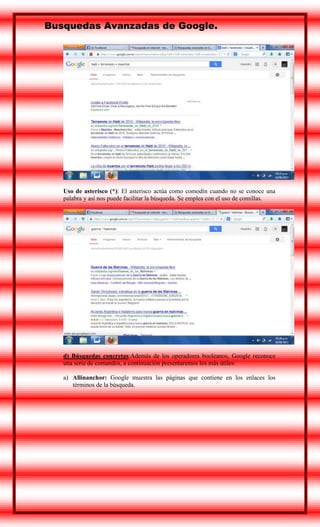 Busquedas Avanzadas de Google.

Uso de asterisco (*): El asterisco actúa como comodín cuando no se conoce una
palabra y así nos puede facilitar la búsqueda. Se emplea con el uso de comillas.

d) Búsquedas concretas:Además de los operadores booleanos, Google reconoce
una serie de comandos, a continuación presentaremos los más útiles:
a) Allinanchor: Google muestra las páginas que contiene en los enlaces los
términos de la búsqueda.

 