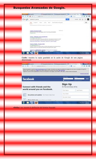 Busquedas Avanzadas de Google.

Cache: muestra la copia guardada en la cache de Google de una página
determinada.

Define: nos muestra la definición del término buscado.

 