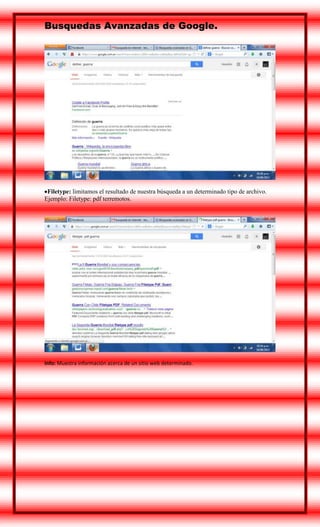 Busquedas Avanzadas de Google.

Filetype: limitamos el resultado de nuestra búsqueda a un determinado tipo de archivo.
Ejemplo: Filetype: pdf terremotos.

Info: Muestra información acerca de un sitio web determinado.

 